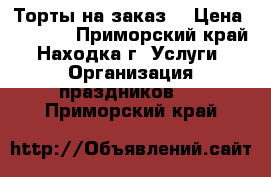 Торты на заказ. › Цена ­ 1 000 - Приморский край, Находка г. Услуги » Организация праздников   . Приморский край